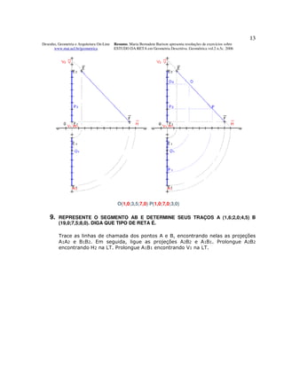 13
Desenho, Geometria e Arquitetura On-Line   Resumo. Maria Bernadete Barison apresenta resoluções de exercícios sobre
      www.mat.uel.br/geometrica            ESTUDO DA RETA em Geometria Descritiva. Geométrica vol.2 n.5c. 2006




                                             O(1,0;3,5;7,0) P(1,0;7,0;3,0)

    9.   REPRESENTE O SEGMENTO AB E DETERMINE SEUS TRAÇOS A (1,6;2,0;4,5) B
         (19,0;7,5;8,0). DIGA QUE TIPO DE RETA É.

         Trace as linhas de chamada dos pontos A e B, encontrando nelas as projeções
         A1A2 e B1B2. Em seguida, ligue as projeções A2B2 e A1B1. Prolongue A2B2
         encontrando H2 na LT. Prolongue A1B1 encontrando V1 na LT.
 