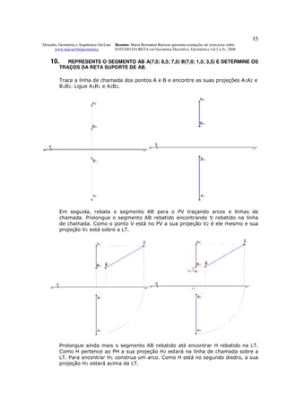 15
Desenho, Geometria e Arquitetura On-Line   Resumo. Maria Bernadete Barison apresenta resoluções de exercícios sobre
      www.mat.uel.br/geometrica            ESTUDO DA RETA em Geometria Descritiva. Geométrica vol.2 n.5c. 2006


    10.     REPRESENTE O SEGMENTO AB A(7,0; 8,5; 7,5) B(7,0; 1,5; 3,5) E DETERMINE OS
         TRAÇOS DA RETA SUPORTE DE AB.

         Trace a linha de chamada dos pontos A e B e encontre as suas projeções A1A2 e
         B1B2. Ligue A1B1 e A2B2.




         Em seguida, rebata o segmento AB para o PV traçando arcos e linhas de
         chamada. Prolongue o segmento AB rebatido encontrando V rebatido na linha
         de chamada. Como o ponto V está no PV a sua projeção V2 é ele mesmo e sua
         projeção V1 está sobre a LT.




         Prolongue ainda mais o segmento AB rebatido até encontrar H rebatido na LT.
         Como H pertence ao PH a sua projeção H2 estará na linha de chamada sobre a
         LT. Para encontrar H1 construa um arco. Como H está no segundo diedro, a sua
         projeção H1 estará acima da LT.
 
