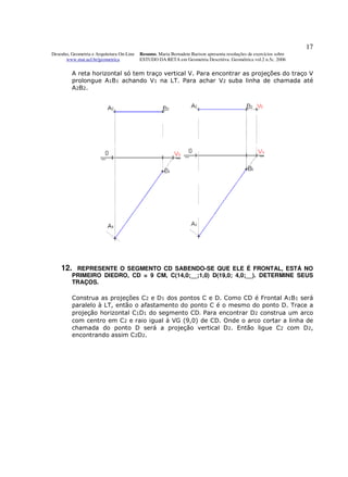 17
Desenho, Geometria e Arquitetura On-Line   Resumo. Maria Bernadete Barison apresenta resoluções de exercícios sobre
      www.mat.uel.br/geometrica            ESTUDO DA RETA em Geometria Descritiva. Geométrica vol.2 n.5c. 2006


         A reta horizontal só tem traço vertical V. Para encontrar as projeções do traço V
         prolongue A1B1 achando V1 na LT. Para achar V2 suba linha de chamada até
         A 2B 2.




    12.   REPRESENTE O SEGMENTO CD SABENDO-SE QUE ELE É FRONTAL, ESTÁ NO
         PRIMEIRO DIEDRO, CD = 9 CM, C(14,0;__;1,0) D(19,0; 4,0;__). DETERMINE SEUS
         TRAÇOS.

         Construa as projeções C2 e D1 dos pontos C e D. Como CD é Frontal A1B1 será
         paralelo à LT, então o afastamento do ponto C é o mesmo do ponto D. Trace a
         projeção horizontal C1D1 do segmento CD. Para encontrar D2 construa um arco
         com centro em C2 e raio igual à VG (9,0) de CD. Onde o arco cortar a linha de
         chamada do ponto D será a projeção vertical D2. Então ligue C2 com D2,
         encontrando assim C2D2.
 