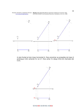 18
Desenho, Geometria e Arquitetura On-Line   Resumo. Maria Bernadete Barison apresenta resoluções de exercícios sobre
      www.mat.uel.br/geometrica            ESTUDO DA RETA em Geometria Descritiva. Geométrica vol.2 n.5c. 2006




         A reta frontal só tem traço horizontal H. Para encontrar as projeções do traço H
         prolongue C2D2 achando H2 na LT. Para achar H1 desça linha de chamada até
         C1D1.




                                           C(14,0;4,0;1,0) D(19,0; 4,0;8,4)
 