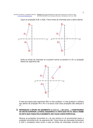 2
Desenho, Geometria e Arquitetura On-Line   Resumo. Maria Bernadete Barison apresenta resoluções de exercícios sobre
      www.mat.uel.br/geometrica            ESTUDO DA RETA em Geometria Descritiva. Geométrica vol.2 n.5c. 2006


            Ligue as projeções A1B1 e A2B2. Trace linhas de chamada para o plano lateral.




            Onde as linhas de chamada se cruzarem temos os pontos A e B e a projeção
            lateral do segmento AB.




         A reta que passa pelo segmento AB é a reta qualquer. A reta qualquer é oblíqua
         aos planos de projeção PH e PV e na épura suas duas projeções são oblíquas à
         LT.

    3.   REPRODUZA A ÉPURA DO SEGMENTO A (-3,0;1,0;__) B(1,0;4,0;__) CONSTRUINDO
         AS VISTAS SUPERIOR, LATERAL ESQUERDA E A VISTA QUE FALTA. DIGA O NOME
         DA RETA QUE PASSA PELO SEGMENTO AB E SUAS CARACTERÍSTICAS.

         Marque as projeções horizontais A1 e B1 dos pontos A e B encontrando assim a
         projeção horizontal A1B1 do segmento AB. Trace linhas de chamadas horizontais
         e com o compasso trace arcos e suba as linhas de chamadas verticais até a
 