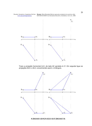 20
Desenho, Geometria e Arquitetura On-Line   Resumo. Maria Bernadete Barison apresenta resoluções de exercícios sobre
      www.mat.uel.br/geometrica            ESTUDO DA RETA em Geometria Descritiva. Geométrica vol.2 n.5c. 2006




         Trace a projeção horizontal A1C1 do lado AC paralela à LT. Em seguida ligue as
         projeções B2C2 e B1C1 encontrando assim o triângulo.




                               A (26,0;9,0;1,0) B (21,0;2,5;1,0) C (29,5;9,0,7,4)
 