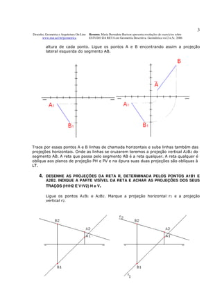 3
Desenho, Geometria e Arquitetura On-Line   Resumo. Maria Bernadete Barison apresenta resoluções de exercícios sobre
      www.mat.uel.br/geometrica            ESTUDO DA RETA em Geometria Descritiva. Geométrica vol.2 n.5c. 2006


         altura de cada ponto. Ligue os pontos A e B encontrando assim a projeção
         lateral esquerda do segmento AB.




Trace por esses pontos A e B linhas de chamada horizontais e suba linhas também das
projeções horizontais. Onde as linhas se cruzarem teremos a projeção vertical A2B2 do
segmento AB. A reta que passa pelo segmento AB é a reta qualquer. A reta qualquer é
oblíqua aos planos de projeção PH e PV e na épura suas duas projeções são oblíquas à
LT.

    4.   DESENHE AS PROJEÇÕES DA RETA R, DETERMINADA PELOS PONTOS A1B1 E
         A2B2. INDIQUE A PARTE VISÍVEL DA RETA E ACHAR AS PROJEÇÕES DOS SEUS
         TRAÇOS (H1H2 E V1V2) H e V.

         Ligue os pontos A1B1 e A2B2. Marque a projeção horizontal r1 e a projeção
         vertical r2.
 