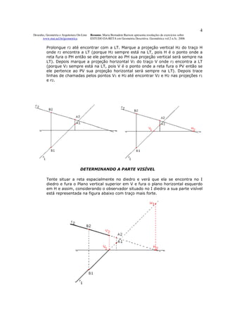 4
Desenho, Geometria e Arquitetura On-Line   Resumo. Maria Bernadete Barison apresenta resoluções de exercícios sobre
      www.mat.uel.br/geometrica            ESTUDO DA RETA em Geometria Descritiva. Geométrica vol.2 n.5c. 2006


         Prolongue r2 até encontrar com a LT. Marque a projeção vertical H2 do traço H
         onde r2 encontra a LT (porque H2 sempre está na LT, pois H é o ponto onde a
         reta fura o PH então se ele pertence ao PH sua projeção vertical será sempre na
         LT). Depois marque a projeção horizontal V1 do traço V onde r1 encontra a LT
         (porque V1 sempre está na LT, pois V é o ponto onde a reta fura o PV então se
         ele pertence ao PV sua projeção horizontal será sempre na LT). Depois trace
         linhas de chamadas pelos pontos V1 e H2 até encontrar V2 e H2 nas projeções r1
         e r 2.




                                   DETERMINANDO A PARTE VISÍVEL

         Tente situar a reta espacialmente no diedro e verá que ela se encontra no I
         diedro e fura o Plano vertical superior em V e fura o plano horizontal esquerdo
         em H e assim, considerando o observador situado no I diedro a sua parte visível
         está representada na figura abaixo com traço mais forte.
 