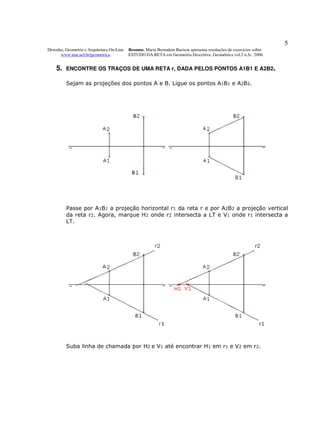 5
Desenho, Geometria e Arquitetura On-Line   Resumo. Maria Bernadete Barison apresenta resoluções de exercícios sobre
      www.mat.uel.br/geometrica            ESTUDO DA RETA em Geometria Descritiva. Geométrica vol.2 n.5c. 2006


    5.   ENCONTRE OS TRAÇOS DE UMA RETA r, DADA PELOS PONTOS A1B1 E A2B2.

         Sejam as projeções dos pontos A e B. Ligue os pontos A1B1 e A2B2.




         Passe por A1B1 a projeção horizontal r1 da reta r e por A2B2 a projeção vertical
         da reta r2. Agora, marque H2 onde r2 intersecta a LT e V1 onde r1 intersecta a
         LT.




         Suba linha de chamada por H2 e V1 até encontrar H1 em r1 e V2 em r2.
 