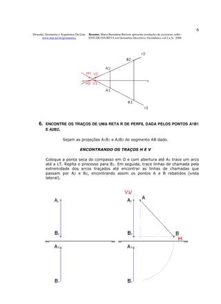 6
Desenho, Geometria e Arquitetura On-Line   Resumo. Maria Bernadete Barison apresenta resoluções de exercícios sobre
      www.mat.uel.br/geometrica            ESTUDO DA RETA em Geometria Descritiva. Geométrica vol.2 n.5c. 2006




    6.   ENCONTRE OS TRAÇOS DE UMA RETA R DE PERFIL DADA PELOS PONTOS A1B1
         E A2B2.

                      Sejam as projeções A1B1 e A2B2 do segmento AB dado.

                                   ENCONTRANDO OS TRAÇOS H E V

         Coloque a ponta seca do compasso em O e com abertura até A1 trace um arco
         até a LT. Repita o processo para B1. Em seguida, trace linhas de chamada pela
         extremidade dos arcos traçados até encontrar as linhas de chamadas que
         passam por A2 e B2, encontrando assim os pontos A e B rebatidos (vista
         lateral).
 