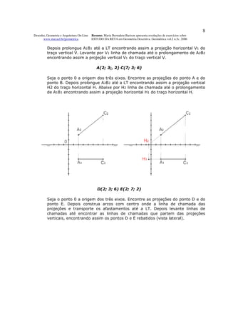 8
Desenho, Geometria e Arquitetura On-Line   Resumo. Maria Bernadete Barison apresenta resoluções de exercícios sobre
      www.mat.uel.br/geometrica            ESTUDO DA RETA em Geometria Descritiva. Geométrica vol.2 n.5c. 2006


         Depois prolongue A1B1 até a LT encontrando assim a projeção horizontal V1 do
         traço vertical V. Levante por V1 linha de chamada até o prolongamento de A2B2
         encontrando assim a projeção vertical V1 do traço vertical V.

                                              A(2; 3;, 2) C(7; 3; 6)

         Seja o ponto 0 a origem dos três eixos. Encontre as projeções do ponto A e do
         ponto B. Depois prolongue A2B2 até a LT encontrando assim a projeção vertical
         H2 do traço horizontal H. Abaixe por H2 linha de chamada até o prolongamento
         de A1B1 encontrando assim a projeção horizontal H1 do traço horizontal H.




                                               D(2; 3; 6) E(2; 7; 2)

         Seja o ponto 0 a origem dos três eixos. Encontre as projeções do ponto D e do
         ponto E. Depois construa arcos com centro onde a linha de chamada das
         projeções e transporte os afastamentos até a LT. Depois levante linhas de
         chamadas até encontrar as linhas de chamadas que partem das projeções
         verticais, encontrando assim os pontos D e E rebatidos (vista lateral).
 