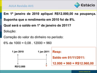 AULA Revisão AV1

Em 1º janeiro de 2010 apliquei R$12.000,00 na poupança.
Suponha que o rendimento em 2010 foi de 8%.
Qual será o saldo em 1° de janeiro de 2011?
Solução:
Correção do valor do dinheiro no período:
6% de 1000 = 0,08 . 12000 = 960

     1 jan 2010        1 jan 2011   Resp:
                                    Saldo em 01/11/2011:
                                    12.000 + 960 = R$12.960,00
       R$12.000              ?
 