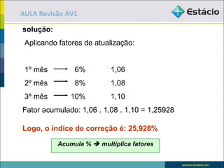 AULA Revisão AV1

solução:
 Aplicando fatores de atualização:


 1º mês         6%         1,06
 2º mês         8%         1,08
 3º mês        10%         1,10
Fator acumulado: 1,06 . 1,08 . 1,10 = 1,25928

Logo, o índice de correção é: 25,928%

           Acumula %  multiplica fatores
 