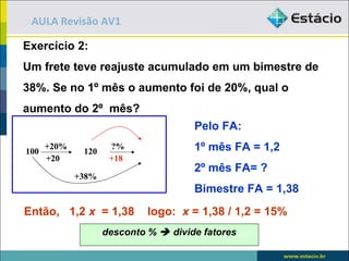 AULA Revisão AV1

Exercício 2:
Um frete teve reajuste acumulado em um bimestre de
38%. Se no 1º mês o aumento foi de 20%, qual o
aumento do 2º mês?
                                      Pelo FA:

100
      +20%
              120
                     ?%               1º mês FA = 1,2
      +20            +18
                                      2º mês FA= ?
             +38%
                                      Bimestre FA = 1,38
Então, 1,2 x = 1,38          logo: x = 1,38 / 1,2 = 15%
                    desconto %  divide fatores
 