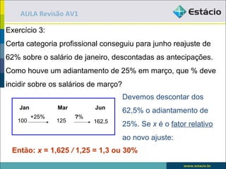 AULA Revisão AV1

Exercício 3:
Certa categoria profissional conseguiu para junho reajuste de
62% sobre o salário de janeiro, descontadas as antecipações.
Como houve um adiantamento de 25% em março, que % deve
incidir sobre os salários de março?
                                      Devemos descontar dos
    Jan          Mar        Jun
                                      62,5% o adiantamento de
          +25%         ?%
   100           125        162,5
                                      25%. Se x é o fator relativo
                                      ao novo ajuste:
 Então: x = 1,625 / 1,25 = 1,3 ou 30%
 