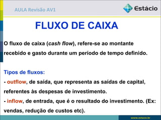 AULA Revisão AV1


            FLUXO DE CAIXA
O fluxo de caixa (cash flow), refere-se ao montante
recebido e gasto durante um período de tempo definido.


Tipos de fluxos:
- outflow, de saída, que representa as saídas de capital,
referentes às despesas de investimento.
- inflow, de entrada, que é o resultado do investimento. (Ex:
vendas, redução de custos etc).
 