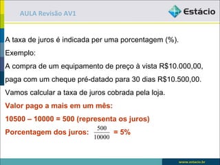 AULA Revisão AV1


A taxa de juros é indicada per uma porcentagem (%).
Exemplo:
A compra de um equipamento de preço à vista R$10.000,00,
paga com um cheque pré-datado para 30 dias R$10.500,00.
Vamos calcular a taxa de juros cobrada pela loja.
Valor pago a mais em um mês:
10500 – 10000 = 500 (representa os juros)
                        500
Porcentagem dos juros:       = 5%
                       10000
 