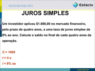 AULA Revisão AV1

            JUROS SIMPLES
Um investidor aplicou $1.000,00 no mercado financeiro,
pelo prazo de quatro anos, a uma taxa de juros simples de
8% ao ano. Calcule o saldo no final de cada quatro anos da
operação.


C = 1000
t=4a
i = 8% aa
 