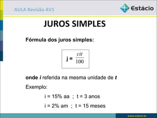 AULA Revisão AV1

           JUROS SIMPLES
    Fórmula dos juros simples:

                         cit
                     j=
                        100

    onde i referida na mesma unidade de t
    Exemplo:
            i = 15% aa ; t = 3 anos
            i = 2% am ; t = 15 meses
 