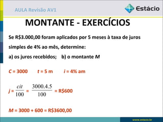 AULA Revisão AV1

       MONTANTE - EXERCÍCIOS
Se R$3.000,00 foram aplicados por 5 meses à taxa de juros
simples de 4% ao mês, determine:
a) os juros recebidos; b) o montante M

C = 3000    t=5m       i = 4% am

    cit   3000.4.5
j=      =          = R$600
   100      100

M = 3000 + 600 = R$3600,00
 