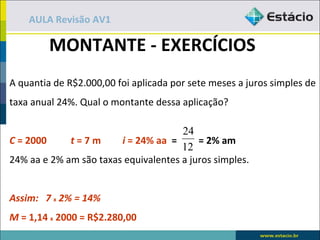 AULA Revisão AV1

         MONTANTE - EXERCÍCIOS
A quantia de R$2.000,00 foi aplicada por sete meses a juros simples de
taxa anual 24%. Qual o montante dessa aplicação?

                                      24
C = 2000     t=7m       i = 24% aa =      = 2% am
                                      12
24% aa e 2% am são taxas equivalentes a juros simples.


Assim: 7 x 2% = 14%
M = 1,14 x 2000 = R$2.280,00
 