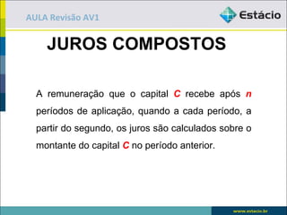 AULA Revisão AV1


    JUROS COMPOSTOS

  A remuneração que o capital C recebe após n
  períodos de aplicação, quando a cada período, a
  partir do segundo, os juros são calculados sobre o
  montante do capital C no período anterior.
 