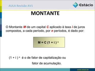 AULA Revisão AV1

                  MONTANTE

O Montante M de um capital C aplicado à taxa i de juros
compostos, a cada período, por n períodos, é dado por:


                       M = C (1 + i ) n



  (1 + i ) n é o de fator de capitalização ou
                   fator de acumulação.
 
