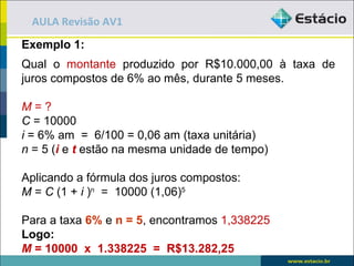 AULA Revisão AV1
Exemplo 1:
Qual o montante produzido por R$10.000,00 à taxa de
juros compostos de 6% ao mês, durante 5 meses.

M=?
C = 10000
i = 6% am = 6/100 = 0,06 am (taxa unitária)
n = 5 (i e t estão na mesma unidade de tempo)

Aplicando a fórmula dos juros compostos:
M = C (1 + i )n = 10000 (1,06)5

Para a taxa 6% e n = 5, encontramos 1,338225
Logo:
M = 10000 x 1.338225 = R$13.282,25
 