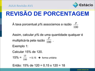 AULA Revisão AV1

REVISÃO DE PORCENTAGEM
                                           p
  À taxa porcentual p% associamos a razão
                                          100

  Assim, calcular p% de uma quantidade qualquer é
                            p
  multiplicá-la pela razão 100 .
  Exemplo 1:
  Calcular 15% de 120.
           15
  15% =       = 0,15  forma unitária
          100

  Então: 15% de 120 = 0,15 x 120 = 18
 