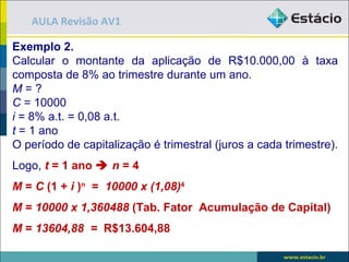 AULA Revisão AV1

Exemplo 2.
Calcular o montante da aplicação de R$10.000,00 à taxa
composta de 8% ao trimestre durante um ano.
M=?
C = 10000
i = 8% a.t. = 0,08 a.t.
t = 1 ano
O período de capitalização é trimestral (juros a cada trimestre).
Logo, t = 1 ano  n = 4
M = C (1 + i )n = 10000 x (1,08)4
M = 10000 x 1,360488 (Tab. Fator Acumulação de Capital)
M = 13604,88 = R$13.604,88
 