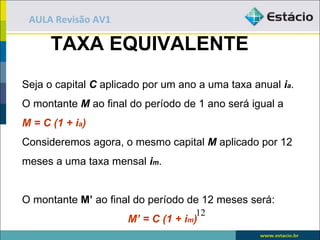 AULA Revisão AV1

      TAXA EQUIVALENTE
Seja o capital C aplicado por um ano a uma taxa anual ia.
O montante M ao final do período de 1 ano será igual a
M = C (1 + ia)
Consideremos agora, o mesmo capital M aplicado por 12
meses a uma taxa mensal im.


O montante M’ ao final do período de 12 meses será:
                                    12
                      M’ = C (1 + im)
 
