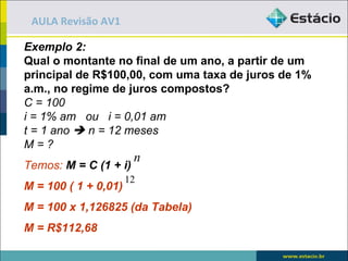 AULA Revisão AV1

Exemplo 2:
Qual o montante no final de um ano, a partir de um
principal de R$100,00, com uma taxa de juros de 1%
a.m., no regime de juros compostos?
C = 100
i = 1% am ou i = 0,01 am
t = 1 ano  n = 12 meses
M=?
                       n
Temos: M = C (1 + i)
                      12
M = 100 ( 1 + 0,01)
M = 100 x 1,126825 (da Tabela)
M = R$112,68
 