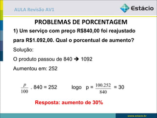 AULA Revisão AV1

           PROBLEMAS DE PORCENTAGEM
1) Um serviço com preço R$840,00 foi reajustado
para R$1.092,00. Qual o porcentual de aumento?
Solução:
O produto passou de 840  1092
Aumentou em: 252

   p
      . 840 = 252      logo p = 100.252 = 30
  100                             840

           Resposta: aumento de 30%
 