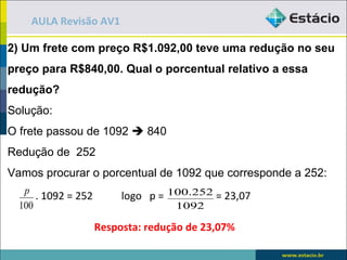 AULA Revisão AV1

2) Um frete com preço R$1.092,00 teve uma redução no seu
preço para R$840,00. Qual o porcentual relativo a essa
redução?
Solução:
O frete passou de 1092  840
Redução de 252
Vamos procurar o porcentual de 1092 que corresponde a 252:
   p
      . 1092 = 252        logo p = 100.252 = 23,07
  100                               1092

                     Resposta: redução de 23,07%
 