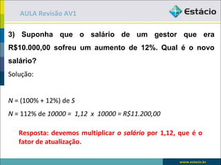 AULA Revisão AV1

3) Suponha que o salário de um gestor que era
R$10.000,00 sofreu um aumento de 12%. Qual é o novo
salário?
Solução:


N = (100% + 12%) de S
N = 112% de 10000 = 1,12 x 10000 = R$11.200,00

   Resposta: devemos multiplicar o salário por 1,12, que é o
   fator de atualização.
 