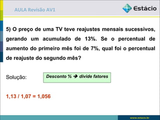 AULA Revisão AV1


5) O preço de uma TV teve reajustes mensais sucessivos,
gerando um acumulado de 13%. Se o percentual de
aumento do primeiro mês foi de 7%, qual foi o percentual
de reajuste do segundo mês?


Solução:         Desconto %  divide fatores



1,13 / 1,07 = 1,056
 