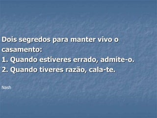 Dois segredos para manter vivo o
casamento:
1. Quando estiveres errado, admite-o.
2. Quando tiveres razão, cala-te.

Nash
 