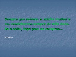 Sempre que saímos, a minha mulher e
eu, caminhamos sempre de mão dada.
Se a solto, foge para as compras...

Anónimo
 