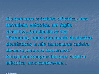 Ela tem uma batedeira eléctrica, uma
torradeira eléctrica, um fogão
eléctrico...Um dia disse-me:
"Caramba, temos um monte de electro-
domésticos, e não temos uma cadeira
decente para nos sentarmos.“
Pensei em comprar-lhe uma cadeira
eléctrica, mas contive-me...
 