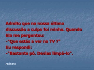 Admito que na nossa última
discussão a culpa foi minha. Quando
Ela me perguntou:
-"Que estás a ver na TV ?"
Eu respondi:
-"Bastante pó. Devias limpá-lo“.

Anónimo
 