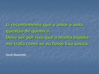 Li recentemente que o amor é uma
questão de química.
Deve ser por isso que a minha esposa
me trata como se eu fosse lixo tóxico.

David Bissonette
 