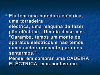  Ela tem uma batedora eléctrica,Ela tem uma batedora eléctrica,
uma torradeirauma torradeira
eléctrica, uma máquina de fazereléctrica, uma máquina de fazer
pão eléctrica...Um dia disse-me:pão eléctrica...Um dia disse-me:
"Caramba, temos um monte de"Caramba, temos um monte de
aparatos eléctricos e não temosaparatos eléctricos e não temos
numa cadeira decente para nosnuma cadeira decente para nos
sentarmos."sentarmos."
Pensei em comprar uma CADEIRAPensei em comprar uma CADEIRA
ELÉCTRICA, mas contive-me...ELÉCTRICA, mas contive-me...
 