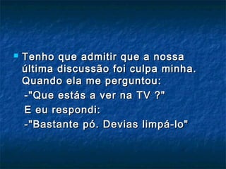  Tenho que admitir que a nossaTenho que admitir que a nossa
última discussão foi culpa minha.última discussão foi culpa minha.
Quando ela me perguntou: Quando ela me perguntou: 
-"Que estás a ver na TV ?"-"Que estás a ver na TV ?"
E eu respondi:E eu respondi:
-"Bastante pó. Devias limpá-lo"-"Bastante pó. Devias limpá-lo"
 