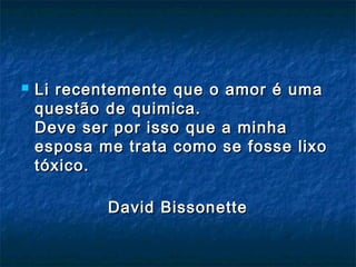  Li recentemente que o amor é umaLi recentemente que o amor é uma
questão de quimica.questão de quimica.
Deve ser por isso que a minhaDeve ser por isso que a minha
esposa me trata como se fosse lixoesposa me trata como se fosse lixo
tóxico.tóxico.
David BissonetteDavid Bissonette
 