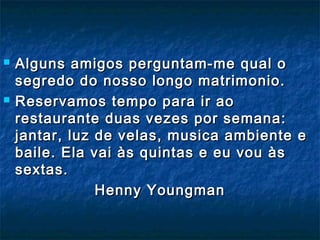  Alguns amigos perguntam-me qual oAlguns amigos perguntam-me qual o
segredo do nosso longo matrimonio.segredo do nosso longo matrimonio.
 Reservamos tempo para ir aoReservamos tempo para ir ao
restaurante duas vezes por semana:restaurante duas vezes por semana:
jantar, luz de velas, musica ambiente ejantar, luz de velas, musica ambiente e
baile. Ela vai às quintas e eu vou àsbaile. Ela vai às quintas e eu vou às
sextas.sextas.
Henny YoungmanHenny Youngman
 