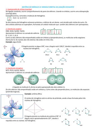 MATÉRIA DO MÓDULO 13: MODELO ORBITAL DA LIGAÇÃO COVALENTE<br />27146251562735857256864351. Superposição de ortitais (overlap)Na ligação covalente, ocorre compartilhamento de pares de elétrons. Usando-se orbitais, ocorre uma sobreposição (overlap) deles.Exemplificaremos, tomando a molécula do hidrogênio.H (Z = 1)  1s H •• HSe dois átomos de hidrogênio estiverem próximos, o elétron de um átomo  será atraído pelo núcleo do outro. Os dois orbitais atômicos se superpõem, formando um orbital molecular que  contém dois elétrons com spinsopostos.2. Família do oxigênioO(8), S(16), Se(34), Te(52).Apresentam 6 elétrons na camada de valência.O : 2, 6 S : 2, 8, 6<br />Como os dois elétrons não-emparelhados estão em orbitais p (perpendiculares), as moléculas serão angulares (forma de V). Os núcleos dos três átomos não estão em linha reta.Exemplo: água (H2O).<br />-30480082550<br />1728470216535O ângulo previsto na água é 90°, mas o ângulo real é 104,5°, devido à repulsão entre os núcleos de hidrogênio.<br />2838450177165<br />3. Família do nitrogênio<br />N(7), P(15), As(33), Sb(51).<br />Apresentam 5 elétrons na camada de valência: <br />A ligação na molécula H2 forma-se pela superposição dos dois orbitais 1s.<br />-381000492760Os três elétrons não-emparelhados estão em orbitais p. Como estes são perpendiculares, as moléculas são espaciais (pirâmide trigonal). Exemplo: amônia (NH3).<br />O núcleo do nitrogênio está no vértice da pirâmide, sendo a base formada pelos três núcleos de hidrogênio.<br />2848610423545<br />O ângulo previsto na molécula de amônia é 90°. O ângulo real é aproximadamente 107°, devido à repulsão entre os núcleos  de hidrogênio.<br />MATÉRIA DO MÓDULO 14 LIGAÇÕES SIGMA E PI<br />1. Superposição de Orbitais (Overlap)<br />Na ligação covalente, o par eletrônico é formado pela superposição dos orbitais (overlap) dos átomos. Quando os dois orbitais se interpenetram em um mesmo eixo, a ligação é chamada sigma (σ).Exemplos<br />Quando dois orbitais p se interpenetram lateralmente (eixos paralelos), a ligação é denominada pi (π).<br />Representação esquemática:<br />2. Ligação Simples: A  B, A  B<br />É uma ligação sigma.<br />Exemplos<br />3. Ligação Dupla   A B, A  B<br />Uma ligação é sigma e a outra é pi.<br />-2095503365530289501557655<br />4. Ligação Tripla:  A  B, A B<br />Uma ligação é sigma e duas ligações são pi.<br />MATÉRIA DOS MÓDULOS 13 E 14:ISOMERIA PLANA E GEOMÉTRICA<br />1. Isomeria: compostos diferentes com a mesma fórmula molecularIsomeria é o fenômeno pelo qual dois ou mais compostos diferentes apresentam a mesma fórmula molecular (mesmo número de átomos) e fórmulas estruturais diferentes.Exemplos<br />H3C ¾ C ¾ OH  e  H3C ¾ O ¾ CH3H2                                           álcool                          éter  Fórmula molecular: C2H6O<br />CH3CH2OH<br />CH3OCH3<br />Observe que as substâncias apresentam os mesmos átomos, mas ligados de modo diferente. São chamados de isômeros estruturais. Devido a esse fato, os isômeros são compostos diferentes, isto é, apresentam propriedades diferentes. Por exemplo, o etanol é um líquido que apresenta ponto de ebulição igual a 78°C. O éter dimetílico é um gás nas condições ambientes, apresentando ponto de ebulição muito baixo (–24°C).Temos dois casos principais de isomeria:    Isomeria plana      Isomeria espacial<br />2. Isomeria plana ou estrutural<br />É o caso de isomeria em que a diferença existente entre os isômeros pode ser notada no próprio plano. Os átomos são os mesmos, mas as ligações são diferentes, daí o nome de isomeria estrutural.<br />Temos vários casos de isomeria plana.<br />3. Isomeria de função ou funcional<br />Os isômeros pertencem a funções químicas diferentes.Exemplos<br />I) Aldeídos e cetonas<br />C3H6O<br />             propanal                propanoma             (aldeído)                  (cetona)<br />II) Ácidos carboxílicos e ésteres<br />C3H6O2<br />    ácido propanoico         acetato de metila      (ácido carboxílico)                  (éster)             <br />III) Alcoóis e éteres<br />C3H8O<br />H3C ¾  C ¾  C ¾  OH e H3C ¾  O ¾  C ¾  CH3  H2     H2                                                H2propan-1-ol                      metoxietano(álcool)                                 (éter)   <br />4. Isomeria de cadeiaOs isômeros pertencem à mesma função química, apresentando, porém, tipo diferente de cadeia.ExemplosI) <br />C4H10<br />                                        H                                          ½  H3C ¾  C ¾  C ¾  OH e H3C ¾  O ¾  CH3  H2     H2                                     ½                                              CH3butano                             2-metilpropanohidrocarboneto               hidrocarboneto cadeia normal              cadeia ramificada<br />II)<br />C3H6<br />5. Isomeria de posição<br />Os isômeros pertencem à mesma função, têm o mesmo tipo de cadeia, mas diferem pela posição de uma ramificação, de um grupo funcional ou de uma insaturação.I)<br />C3H8O<br />                                                                   H                                                                    ½  H3C ¾  C ¾  C ¾  OH                          e   H3C ¾  O ¾  CH3  H2     H2                                                                        ½                                                                         CH3  propan-1-ol                                              propan-2-ol          álcool                                                         álcool                                 cadeia aberta, normal ...                       cadeia aberta normal ...      ¾ OH no carbono 1                                  ¾ OH no carbono 1  <br />II)<br />C4H8<br />H                                          ½                                           H2C   C ¾  C ¾  CH3 e H3C ¾  C ¾  C ¾  CH3          H2                                       ½       ½                                             H       H  but-1-eno                            but-2-eno                       hidrocarboneto                  hidrocarboneto                    cadeia aberta, normal      cadeia aberta normal ...     dupla entre C1 e C2            dupla entre C2 e C3       <br />6. Isomeria de compensação ou metameria<br />Os isômeros pertencem à mesma função, têm o mesmo tipo de cadeia e diferem na posição relativa do heteroátomo.<br />H3C ¾  O ¾  C ¾ C ¾ CH3     e     H3C ¾  C ¾  O ¾  C ¾ CH3             H2    H2                                      H2                  H2  metoxipeopano                       etoxietano<br />Observação:Todas as funções que apresentam cadeia heterogênea (éter, éster, amina) podem apresentar este tipo de isomeria.<br />7. Tautomeria<br />É um caso especial de isomeria funcional. Os isômeros coexistem em solução aquosa e diferem pela posição de um átomo de hidrogênio na molécula. Ocorre com aldeídos e cetonas que têm hidrogênio em carbono vizinho à carbonila.<br />Exemplos<br />Em um frasco contendo acetona, há moléculas de propanoma e de 2-propenol em equilíbrio.<br />1. Isomeria espacial ou estereoisomeriaÉ o caso de isomeria em que a diferença existente entre os isômeros só será notada na fórmula espacial dos compostos (do grego stereós = sólido).Temos dois casos principais:a) Isomeria geométrica.b) Isomeria óptica.2. Isomeria geométrica ou cis-transPode ocorrer em dois tipos de compostos: de cadeia aberta e de cadeia fechada.3. Isomeria geométrica em compostos de cadeia abertaNeste caso, o composto deve apresentar pelo menos uma dupla-ligação entre átomos de carbono e dois ligantes diferentes em cada carbono da dupla.<br />Exemplos:<br />H3C ¾ C  C ¾ CH3   ½       ½      H       H    H ¾ C  C ¾ H½       ½Cl     Cl H3C ¾ C  C ¾ C ¾ CH3   ½       ½            H     CH3     2-buteno 1,2-dicloroeteno 3-metil-2-penteno<br />Não apresentam isomeria geométrica:<br />H2C  C ¾  C ¾  CH3    ½      H2      H             Cl ¾  C  C ¾  H    ½       ½     H       H1-buteno cloroeteno<br />4. Isomeria geométrica em compostos de cadeia fechadaNeste caso, o composto deve apresentar pelo menos dois átomos de carbono do ciclo com dois ligantes diferentes.<br /> <br />Exemplos:<br /> 1,2-diclorociclopropano 1,2-dimetilciclobutano<br />Não apresentam isomeria geométrica:<br /> clorociclopropano ciclopentano<br />Na isomeria geométrica, podemos identificar dois tipos de isômeros:5. Isômero cis: no mesmo ladoEspacialmente nos mostra os grupos de maior massa molecular do mesmo lado do plano estabelecido pela dupla ligação.<br />Massa moleculara > massa molecularb; massa moleculara > massa moleculard6. Isômero trans: em lados opostosEspacialmente nos mostra os grupos de maior massa molecular em lados opostos do plano estabelecido pela dupla ligação.<br />Existem três compostos isômeros com a fórmula C2H2Cl2:<br />  1) 1,1-dicloroeteno 2) cis-1,2-dicloroeteno 3) trans-1,2-dicloroeteno<br />Exemplos:<br /> ácido cis-butenodioico ácido trans-butenodioico<br /> cis-1,2-dicloroeteno trans-1,2-dicloroeteno<br />Nos compostos cíclicos, o plano de referência é o próprio plano do ciclo:<br /> cis-1,2-dimetilciclopropano trans-1,2-dimetilciclopropano<br />