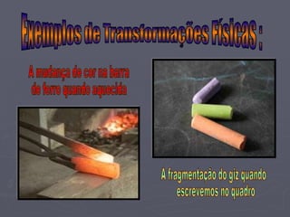 A fragmentação do giz quando escrevemos no quadro A mudança de cor na barra  de ferro quando aquecida Exemplos de Transformações Físicas : 