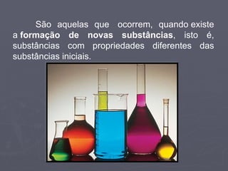 São aquelas que  ocorrem, quando existe a  formação de novas substâncias , isto é, substâncias com propriedades diferentes das substâncias iniciais. 