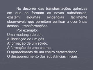 No decorrer das transformações químicas em que se formam as novas substâncias, existem algumas evidências facilmente observáveis que permitem verificar a ocorrência dessas transformações.  Por exemplo: Uma mudança de cor. A libertação de um gás. A formação de um sólido. A formação de uma chama. O aparecimento de um cheiro característico. O desaparecimento das substâncias iniciais. 