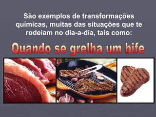 São exemplos de transformações químicas, muitas das situações que te rodeiam no dia-a-dia, tais como: Quando se grelha um bife 