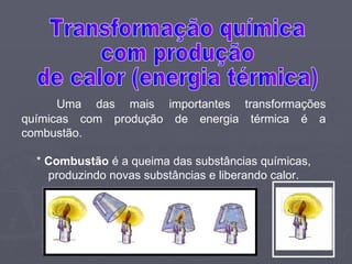 Uma das mais importantes transformações químicas com produção de energia térmica é a combustão. *  Combustão  é a queima das substâncias químicas, produzindo novas substâncias e liberando calor. Transformação química  com produção  de calor (energia térmica) 