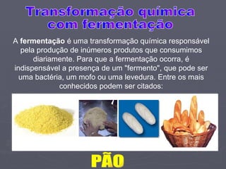 PÃO A  fermentação  é uma transformação química responsável pela produção de inúmeros produtos que consumimos diariamente. Para que a fermentação ocorra, é indispensável a presença de um "fermento", que pode ser uma bactéria, um mofo ou uma levedura. Entre os mais conhecidos podem ser citados: Transformação química com fermentação 