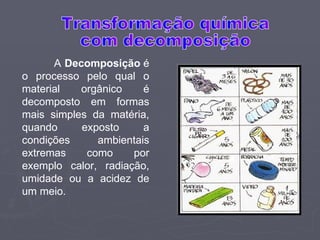 A  Decomposição  é o processo pelo qual o material orgânico é decomposto em formas mais simples da matéria, quando exposto a condições ambientais extremas como por exemplo calor, radiação, umidade ou a acidez de um meio.  Transformação química com decomposição 
