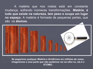 A matéria que nos rodeia está em constante mudança, sofrendo inúmeras transformações.  Matéria , é tudo que existe na natureza, tem peso e ocupa um lugar no espaço.  A matéria é formada de pequenas partes, que são  os  átomos. Se pegarmos qualquer  Matéria  e dividirmos em milhões de vezes, chegaremos a uma parte que não podemos ver ao olho nu, ela é o ÁTOMO. 